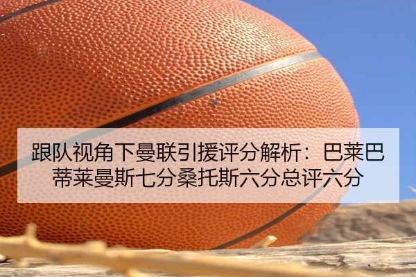 跟队视角下曼联引援评分解析：巴莱巴蒂莱曼斯七分桑托斯六分总评六分